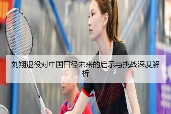 刘翔退役对中国田径未来的启示与挑战深度解析